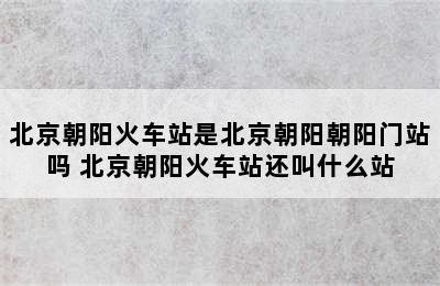 北京朝阳火车站是北京朝阳朝阳门站吗 北京朝阳火车站还叫什么站